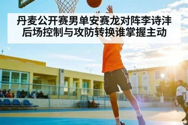丹麦公开赛男单安赛龙对阵李诗沣后场控制与攻防转换谁掌握主动 | kaiyun